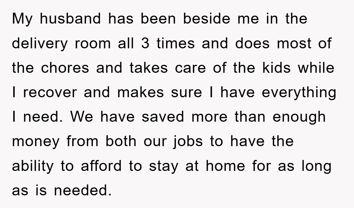 My husband has been beside me in the delivery room all 3 times and does most of the chores and takes care of the kids while I recover and makes...