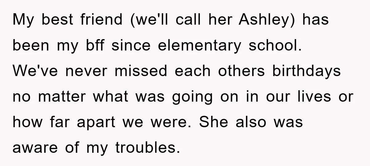 My best friend (we'll call her Ashley) has been my bff since elementary school. We've never missed each others birthdays no matter what was going on in our lives or...