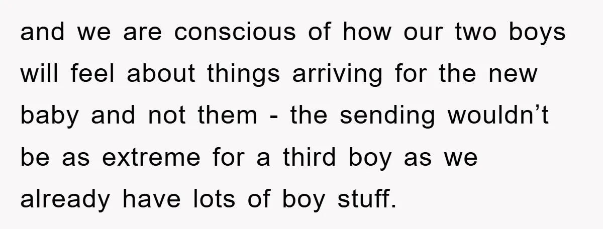 and we are conscious of how our two boys will feel about things arriving for the new baby and not them - the sending wouldn’t be as extreme for a...