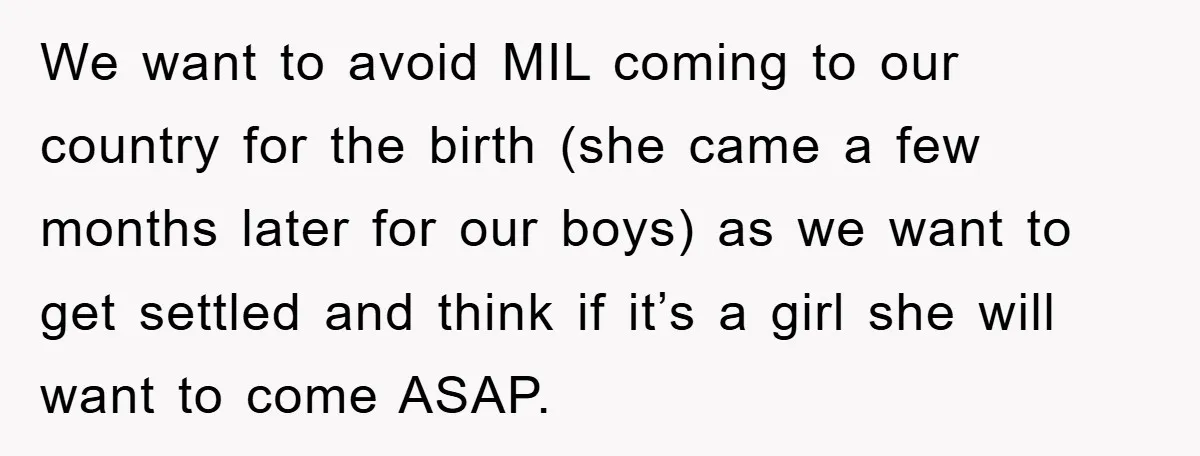 We want to avoid MIL coming to our country for the birth (she came a few months later for our boys) as we want to get settled and think if...
