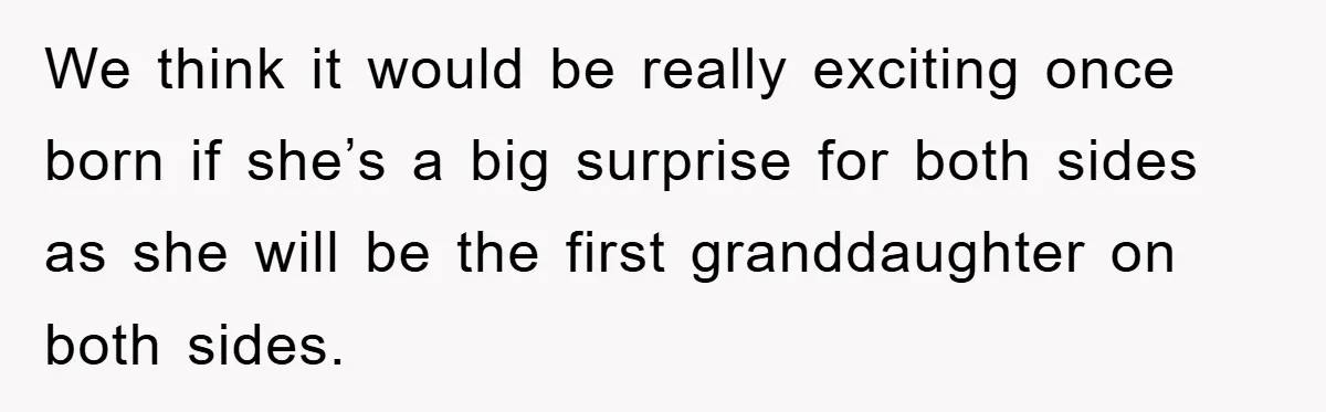We think it would be really exciting once born if she’s a big surprise for both sides as she will be the first granddaughter on both sides.