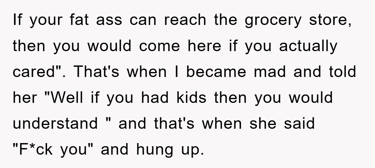 If your fat ass can reach the grocery store, then you would come here if you actually cared". That's when I became mad and told her "Well if you had...