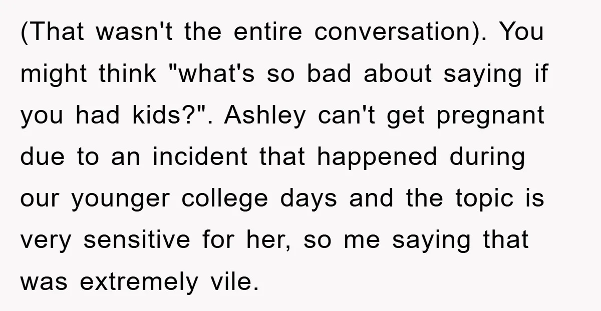(That wasn't the entire conversation). You might think "what's so bad about saying if you had kids?". Ashley can't get pregnant due to an incident that happened during our younger...