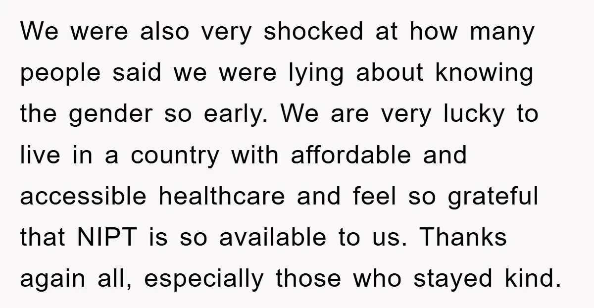 We were also very shocked at how many people said we were lying about knowing the gender so early. We are very lucky to live in a country with affordable...