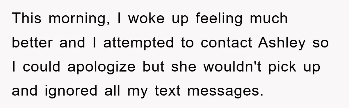 This morning, I woke up feeling much better and I attempted to contact Ashley so I could apologize but she wouldn't pick up and ignored all my text messages.
