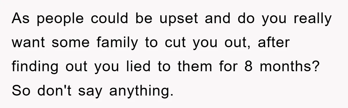 As people could be upset and do you really want some family to cut you out, after finding out you lied to them for 8 months? So don't say anything.
