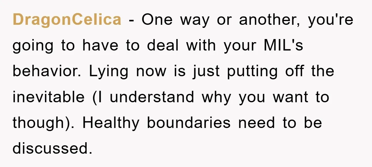 DragonCelica − One way or another, you're going to have to deal with your MIL's behavior. Lying now is just putting off the inevitable (I understand why you want to...