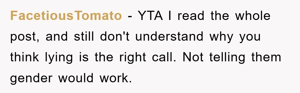 FacetiousTomato − YTA I read the whole post, and still don't understand why you think lying is the right call. Not telling them gender would work.