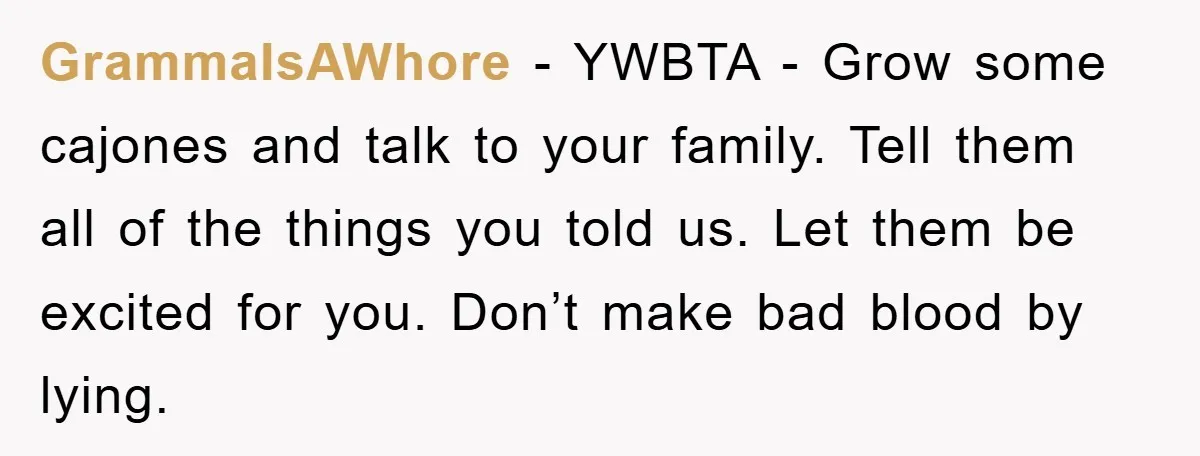 GrammaIsAWhore − YWBTA - Grow some cajones and talk to your family. Tell them all of the things you told us. Let them be excited for you. Don’t make bad...