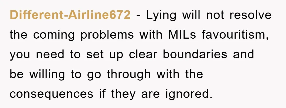 Different-Airline672 − Lying will not resolve the coming problems with MILs favouritism, you need to set up clear boundaries and be willing to go through with the consequences if they...
