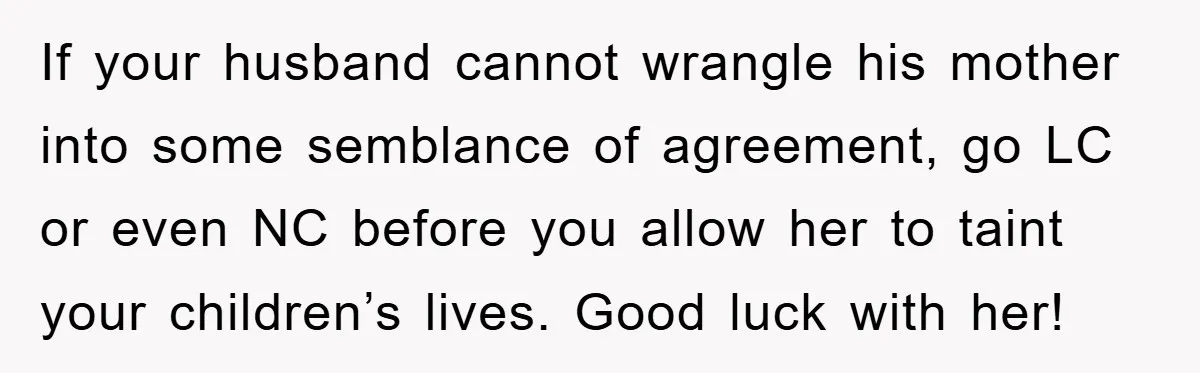 If your husband cannot wrangle his mother into some semblance of agreement, go LC or even NC before you allow her to taint your children’s lives. Good luck with her!