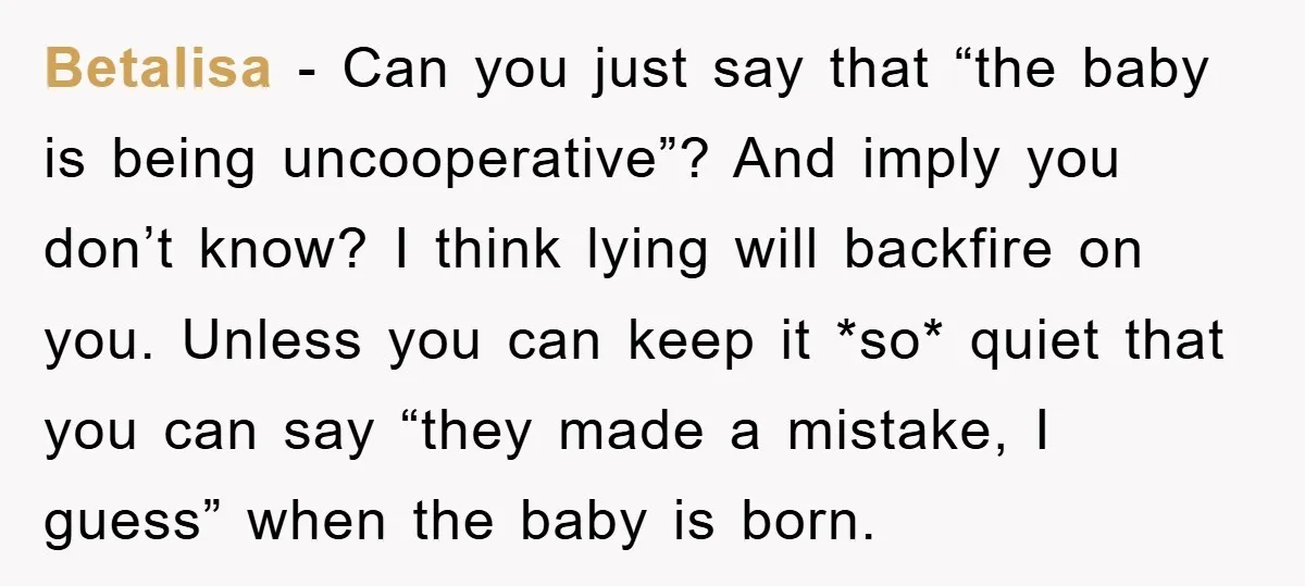 Betalisa − Can you just say that “the baby is being uncooperative”? And imply you don’t know? I think lying will backfire on you. Unless you can keep it *so*...