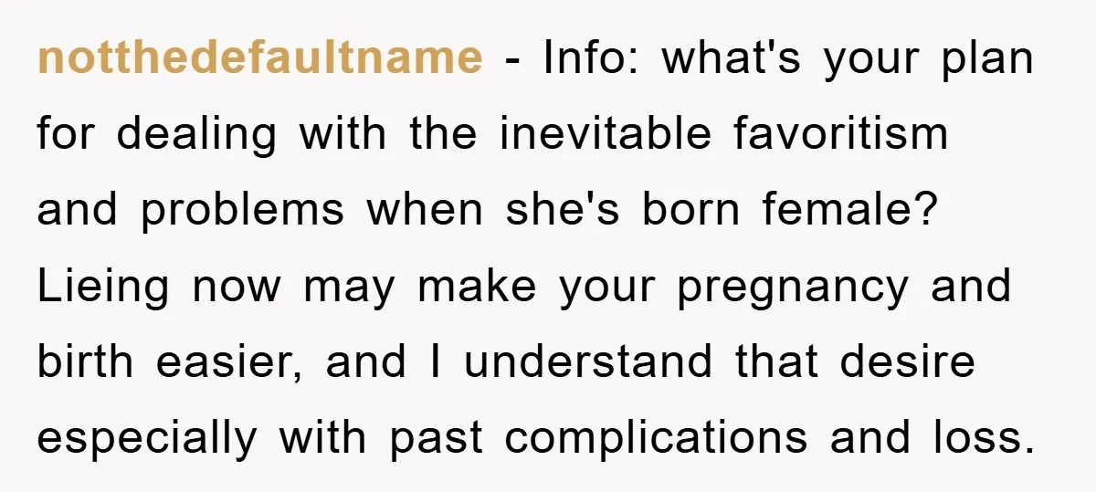 notthedefaultname − Info: what's your plan for dealing with the inevitable favoritism and problems when she's born female? Lieing now may make your pregnancy and birth easier, and I understand...