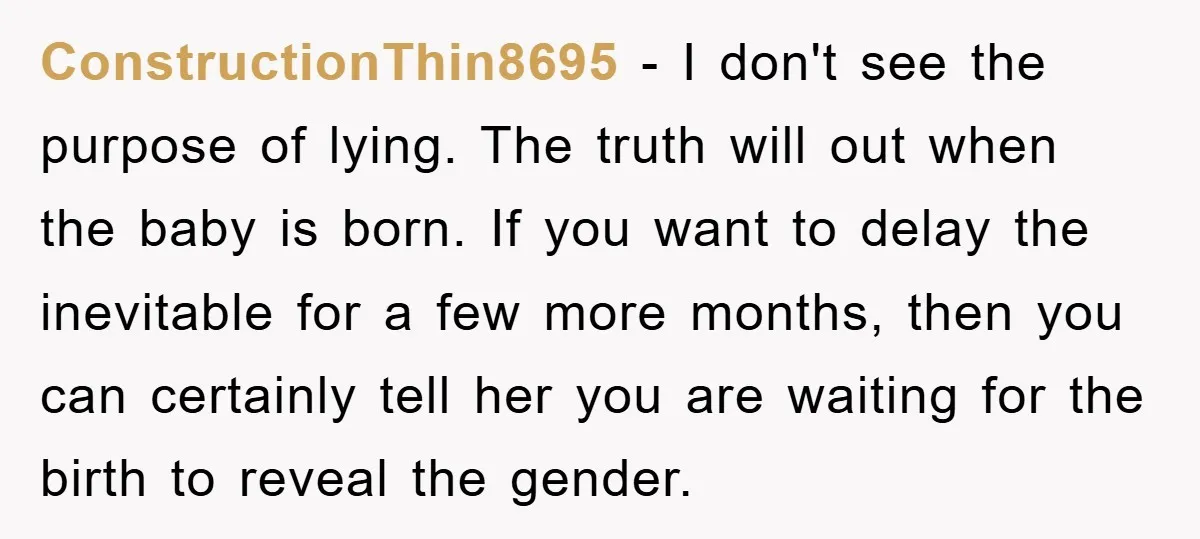 ConstructionThin8695 − I don't see the purpose of lying. The truth will out when the baby is born. If you want to delay the inevitable for a few more months,...