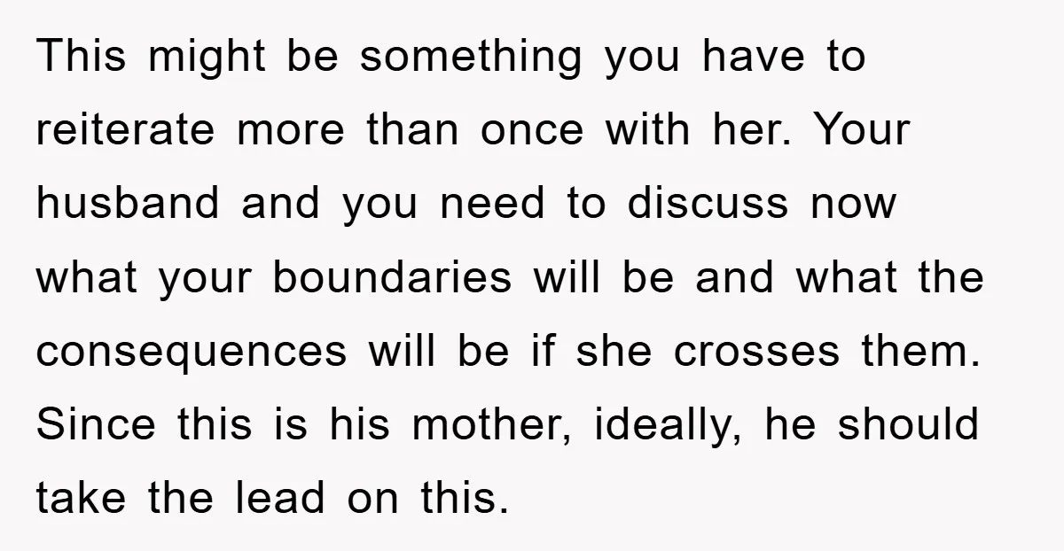 This might be something you have to reiterate more than once with her. Your husband and you need to discuss now what your boundaries will be and what the consequences...
