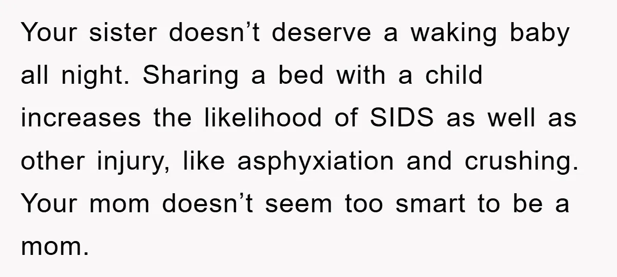 Your sister doesn’t deserve a waking baby all night. Sharing a bed with a child increases the likelihood of SIDS as well as other injury, like asphyxiation and crushing. Your...