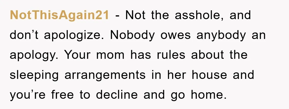 NotThisAgain21 - Not the asshole, and don’t apologize. Nobody owes anybody an apology. Your mom has rules about the sleeping arrangements in her house and you’re free to decline and...