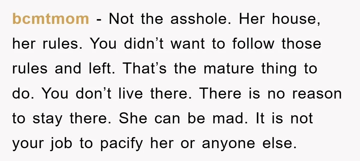 bcmtmom - Not the asshole. Her house, her rules. You didn’t want to follow those rules and left. That’s the mature thing to do. You don’t live there. There is...