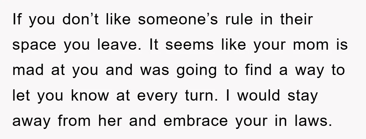 If you don’t like someone’s rule in their space you leave. It seems like your mom is mad at you and was going to find a way to let you...