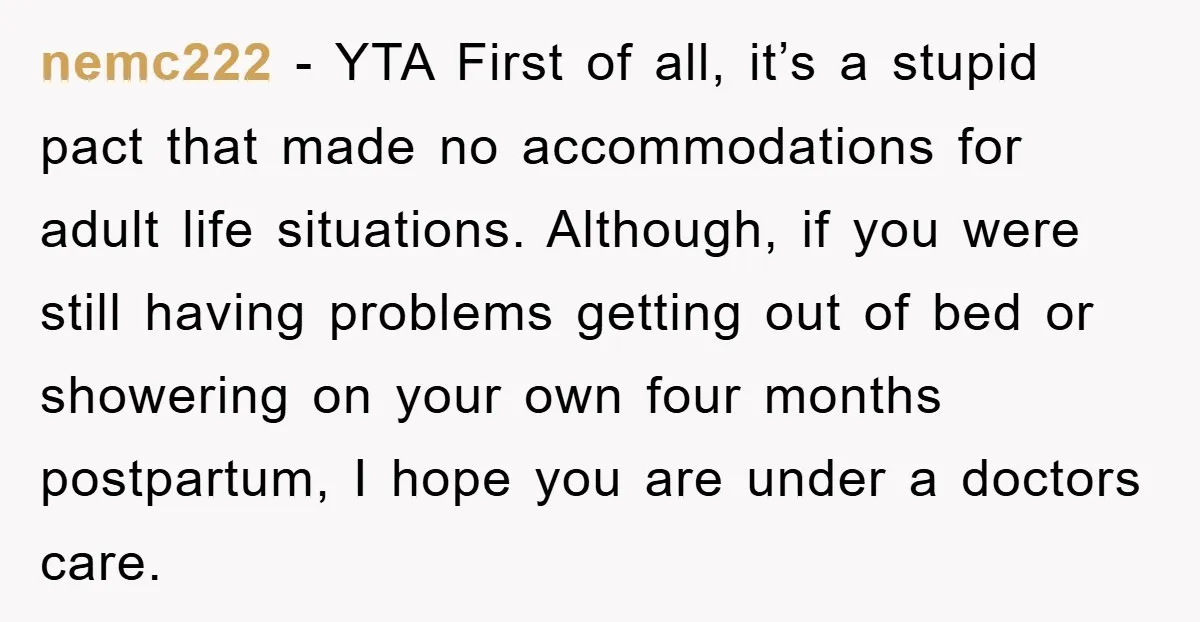 nemc222 − YTA First of all, it’s a stupid pact that made no accommodations for adult life situations. Although, if you were still having problems getting out of bed or...