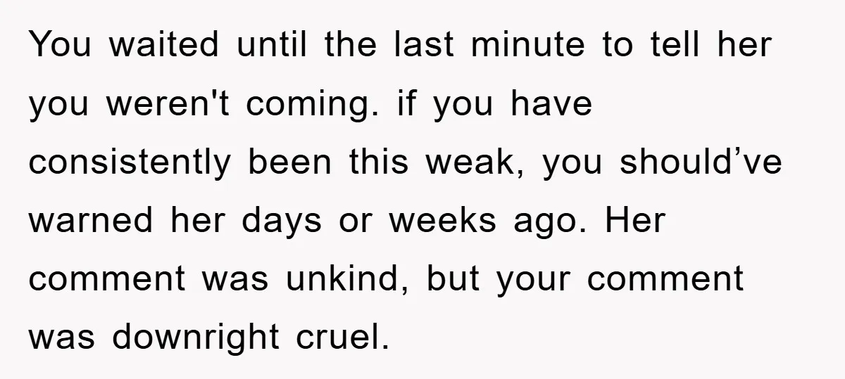 You waited until the last minute to tell her you weren't coming. if you have consistently been this weak, you should’ve warned her days or weeks ago. Her comment was...
