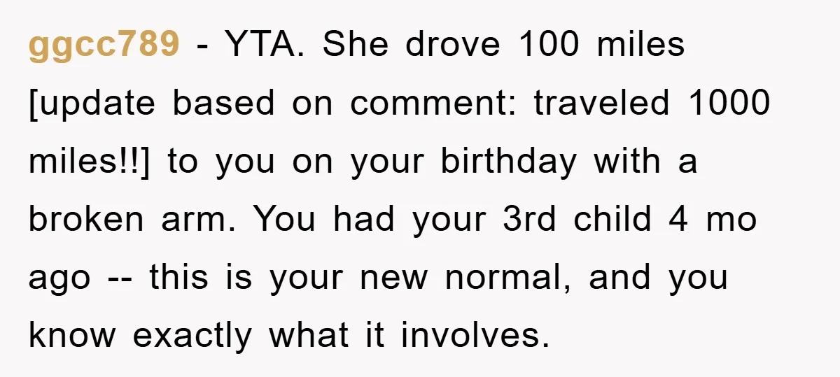 ggcc789 − YTA. She drove 100 miles [update based on comment: traveled 1000 miles!!] to you on your birthday with a broken arm. You had your 3rd child 4 mo...