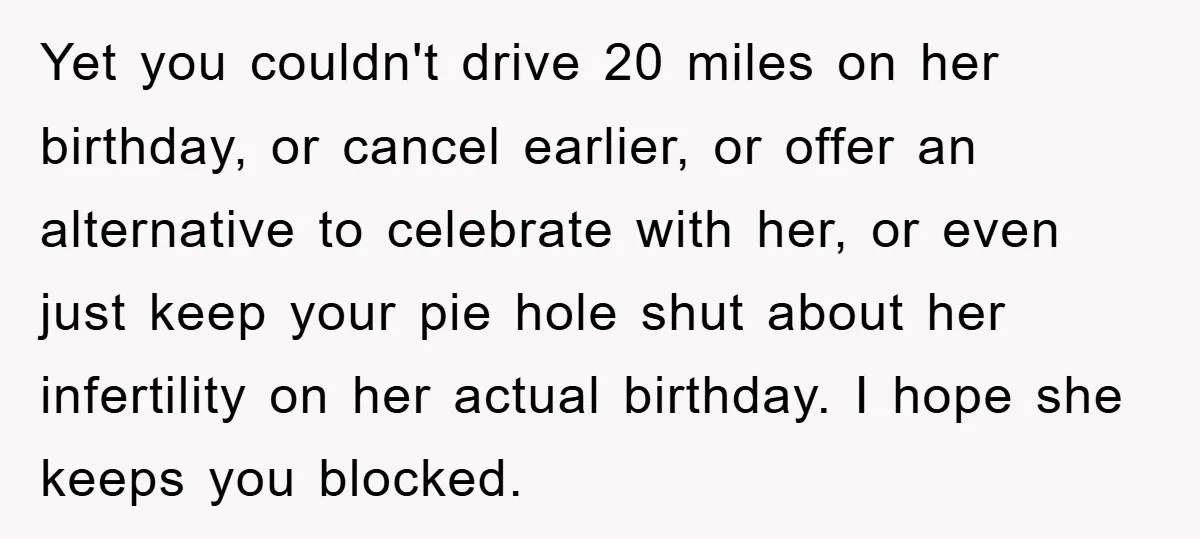 Yet you couldn't drive 20 miles on her birthday, or cancel earlier, or offer an alternative to celebrate with her, or even just keep your pie hole shut about her...