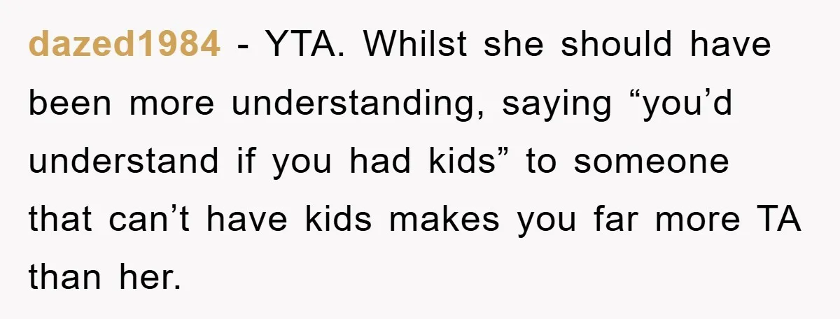 dazed1984 − YTA. Whilst she should have been more understanding, saying “you’d understand if you had kids” to someone that can’t have kids makes you far more TA than her.