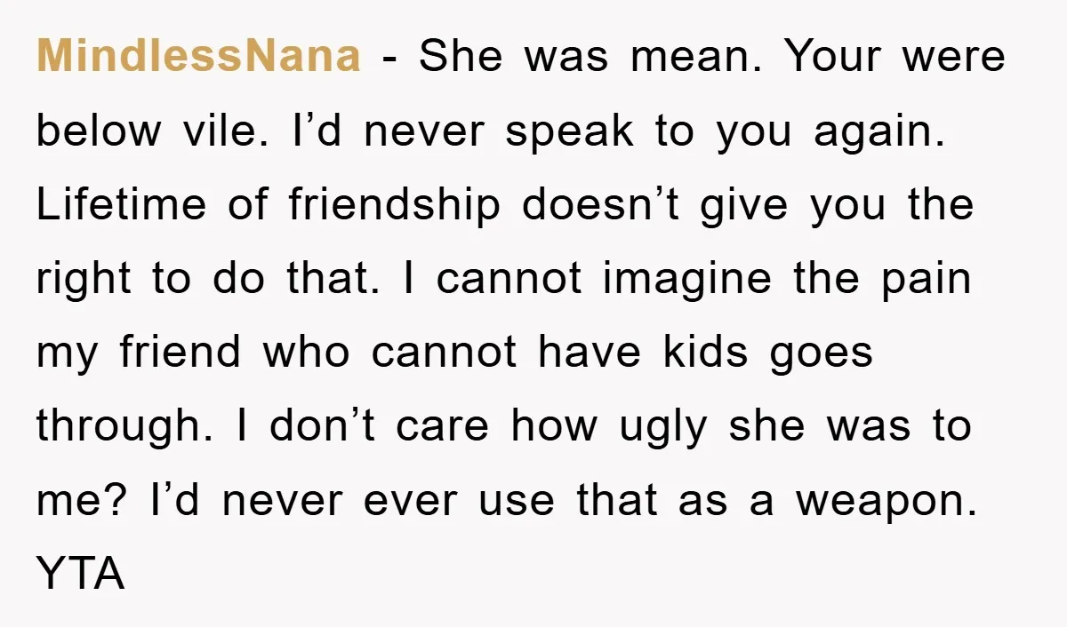 MindlessNana − She was mean. Your were below vile. I’d never speak to you again. Lifetime of friendship doesn’t give you the right to do that. I cannot imagine the...
