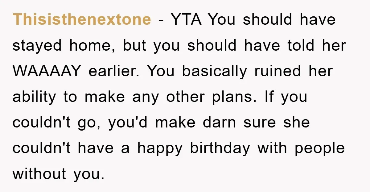 Thisisthenextone − YTA You should have stayed home, but you should have told her WAAAAY earlier. You basically ruined her ability to make any other plans. If you couldn't go,...