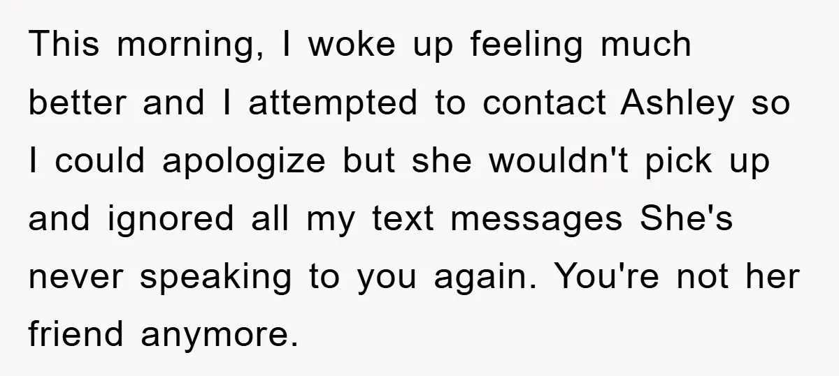 This morning, I woke up feeling much better and I attempted to contact Ashley so I could apologize but she wouldn't pick up and ignored all my text messages She's...