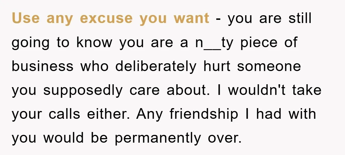 Use any excuse you want - you are still going to know you are a n__ty piece of business who deliberately hurt someone you supposedly care about. I wouldn't take...