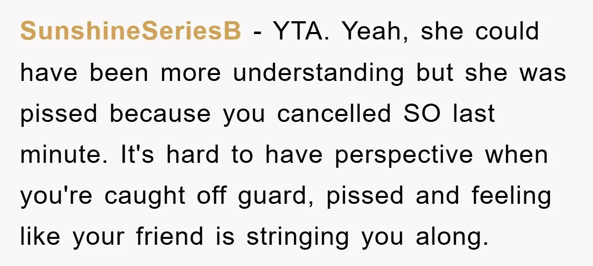 SunshineSeriesB − YTA. Yeah, she could have been more understanding but she was pissed because you cancelled SO last minute. It's hard to have perspective when you're caught off guard,...