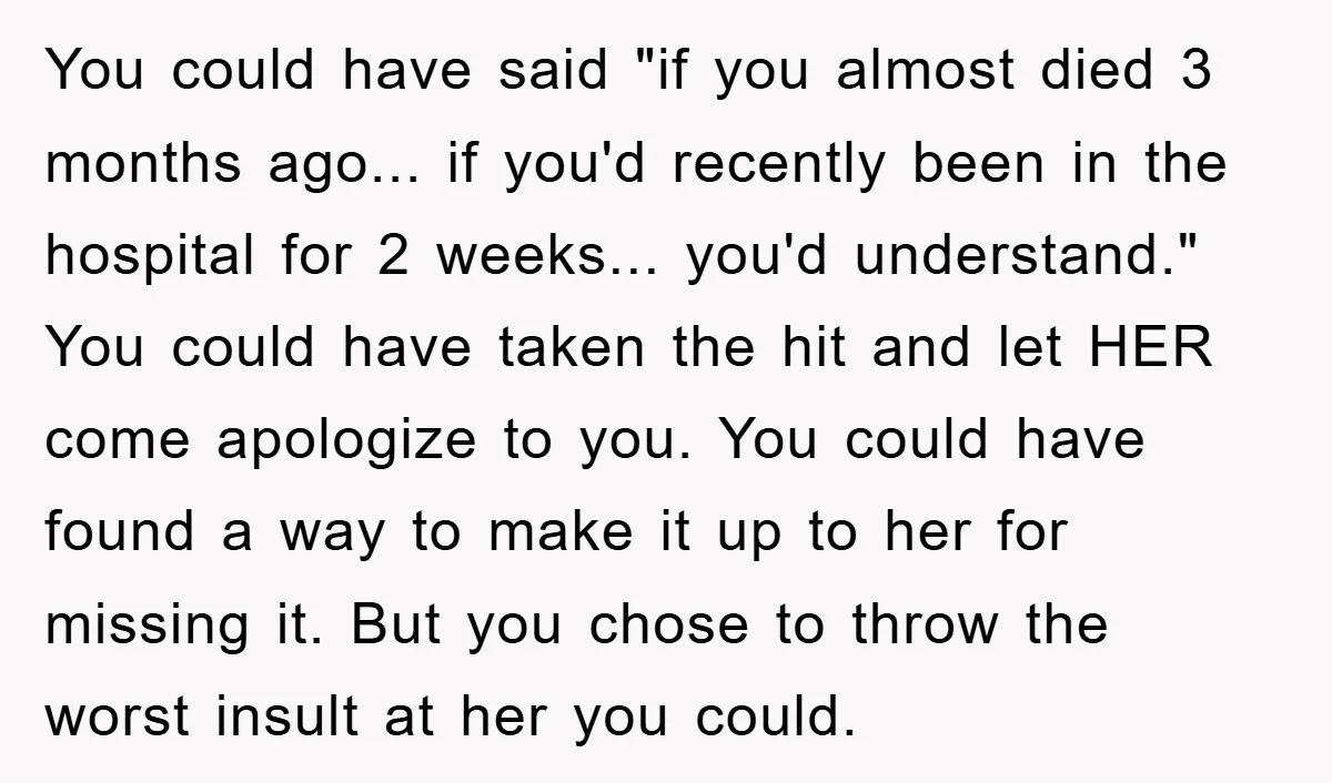 You could have said "if you almost died 3 months ago... if you'd recently been in the hospital for 2 weeks... you'd understand." You could have taken the hit and...