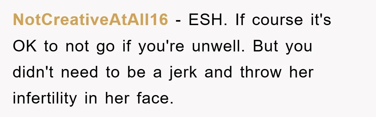 NotCreativeAtAll16 − ESH. If course it's OK to not go if you're unwell. But you didn't need to be a jerk and throw her infertility in her face.