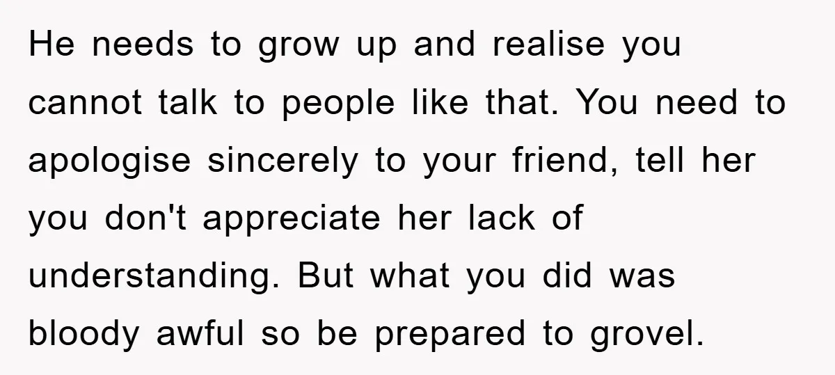 He needs to grow up and realise you cannot talk to people like that. You need to apologise sincerely to your friend, tell her you don't appreciate her lack of...
