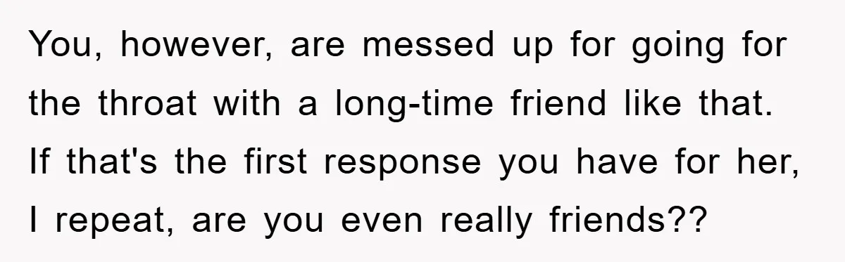 You, however, are messed up for going for the throat with a long-time friend like that. If that's the first response you have for her, I repeat, are you even...