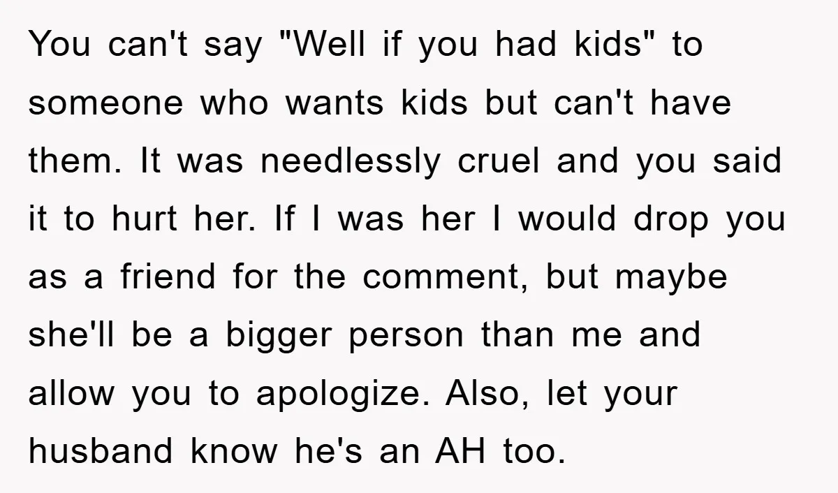 You can't say "Well if you had kids" to someone who wants kids but can't have them. It was needlessly cruel and you said it to hurt her. If I...