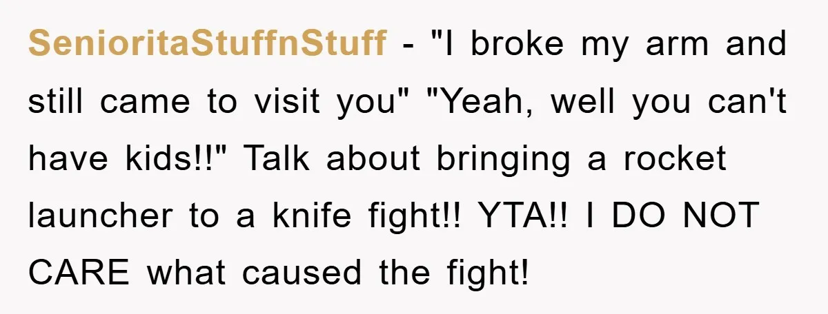 SenioritaStuffnStuff − "I broke my arm and still came to visit you" "Yeah, well you can't have kids!!" Talk about bringing a rocket launcher to a knife fight!! YTA!! I...