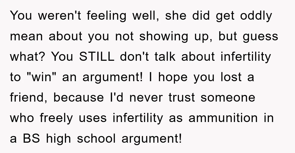 You weren't feeling well, she did get oddly mean about you not showing up, but guess what? You STILL don't talk about infertility to "win" an argument! I hope you...