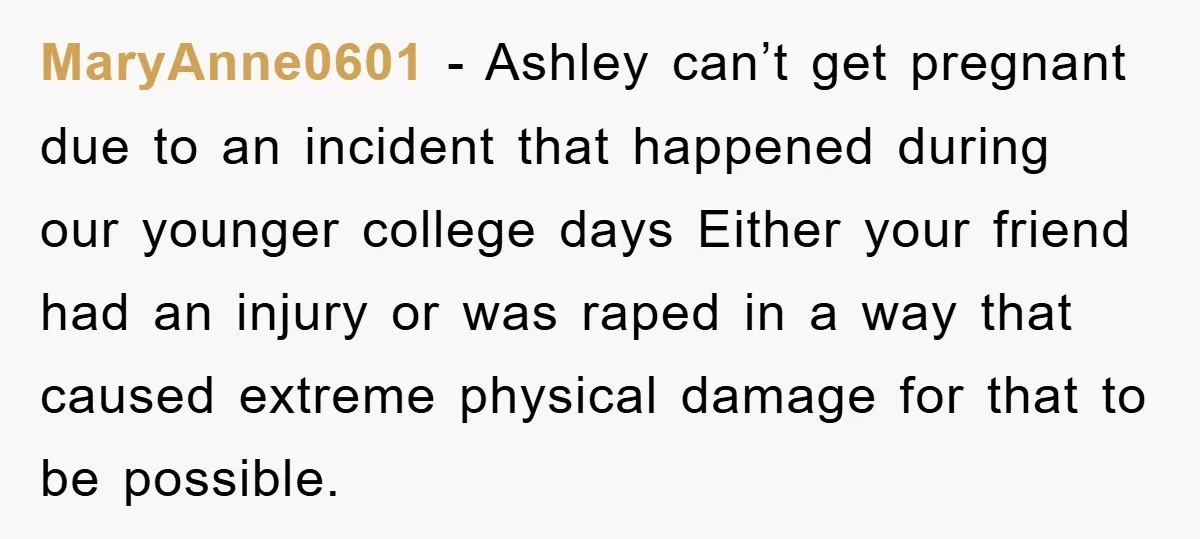 MaryAnne0601 − Ashley can’t get pregnant due to an incident that happened during our younger college days Either your friend had an injury or was raped in a way that...
