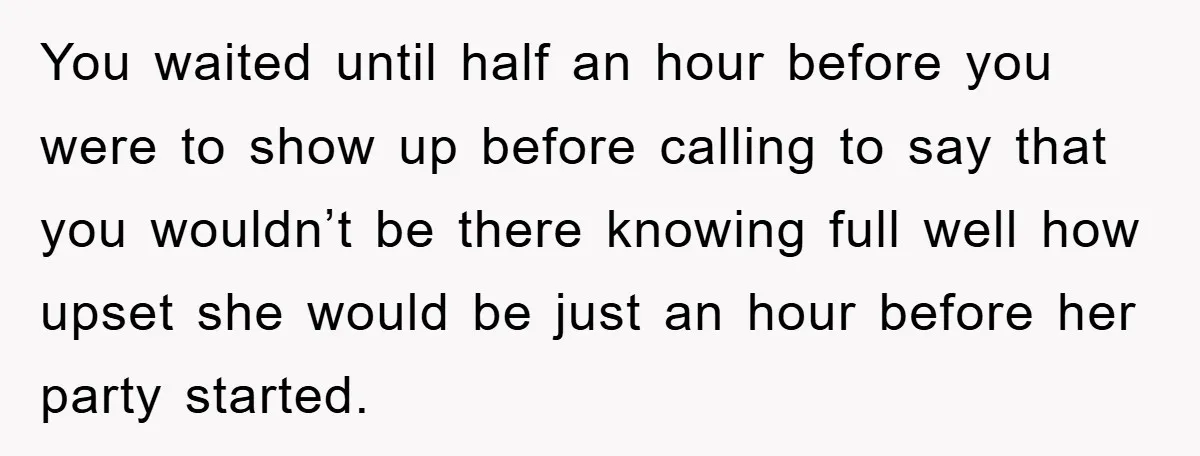 You waited until half an hour before you were to show up before calling to say that you wouldn’t be there knowing full well how upset she would be just...