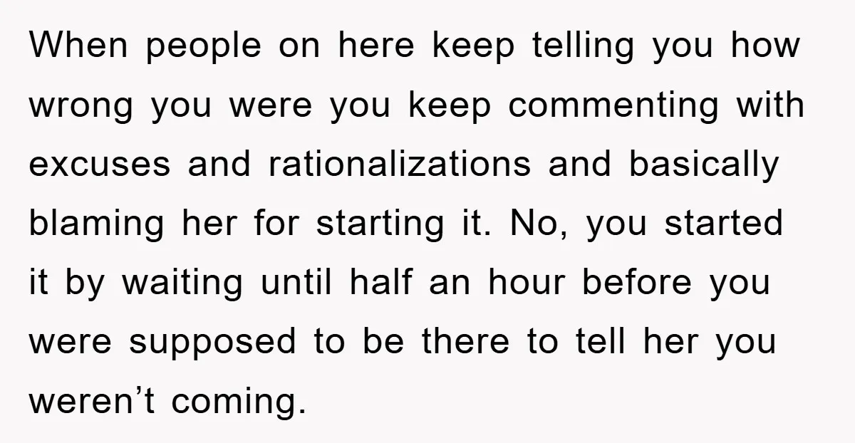 When people on here keep telling you how wrong you were you keep commenting with excuses and rationalizations and basically blaming her for starting it. No, you started it by...