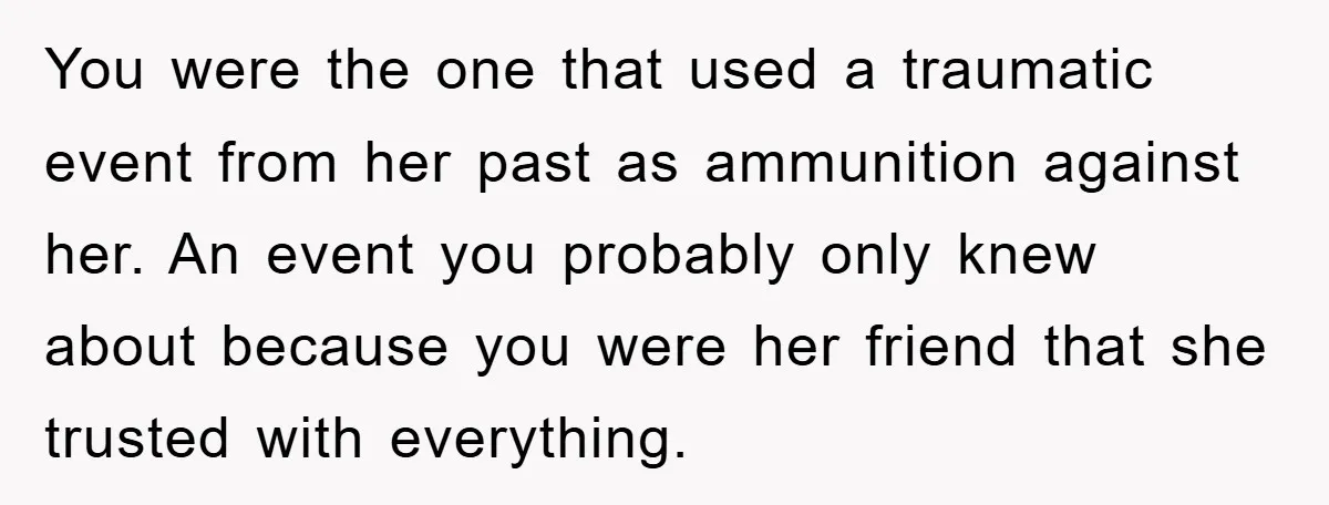 You were the one that used a traumatic event from her past as ammunition against her. An event you probably only knew about because you were her friend that she...
