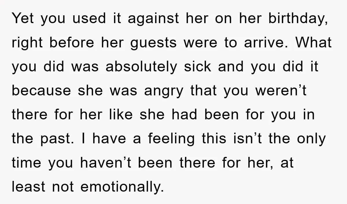 Yet you used it against her on her birthday, right before her guests were to arrive. What you did was absolutely sick and you did it because she was angry...