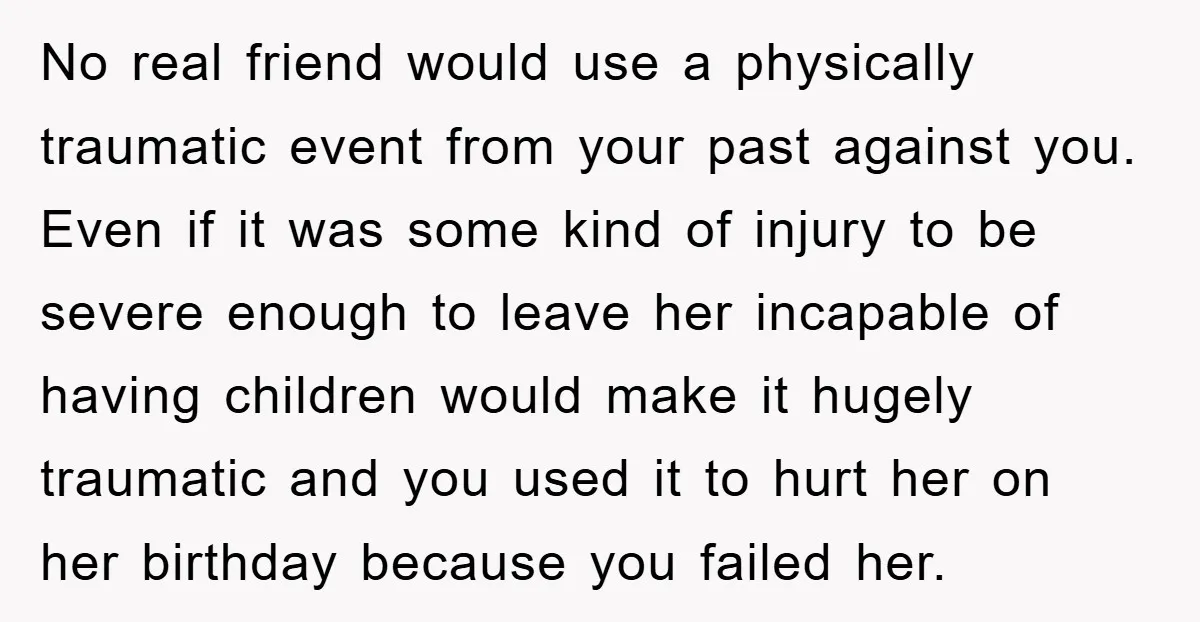 No real friend would use a physically traumatic event from your past against you. Even if it was some kind of injury to be severe enough to leave her incapable...