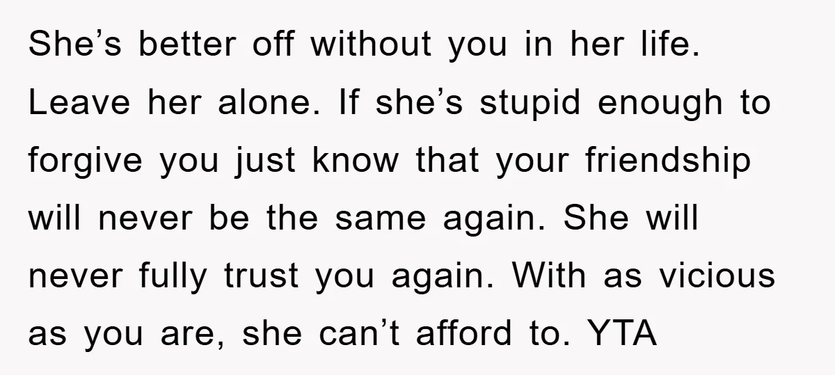 She’s better off without you in her life. Leave her alone. If she’s stupid enough to forgive you just know that your friendship will never be the same again. She...