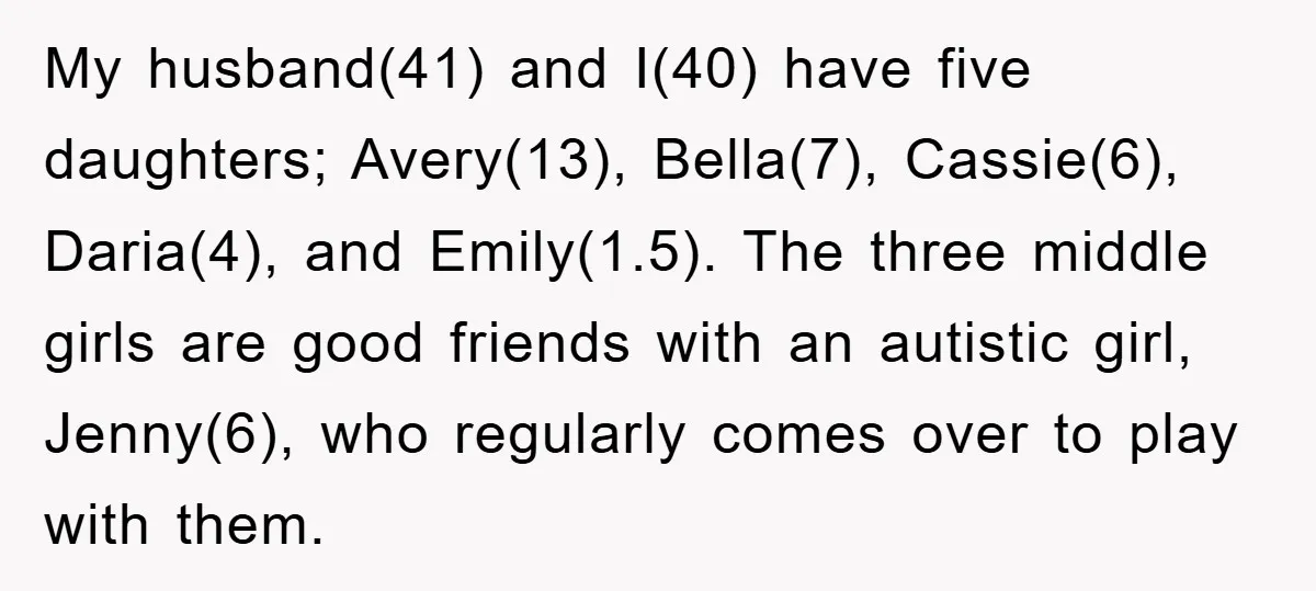 My husband(41) and I(40) have five daughters; Avery(13), Bella(7), Cassie(6), Daria(4), and Emily(1.5). The three middle girls are good friends with an autistic girl, Jenny(6), who regularly comes over to...