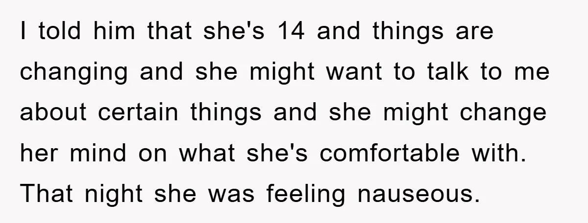 I told him that she's 14 and things are changing and she might want to talk to me about certain things and she might change her mind on what she's...