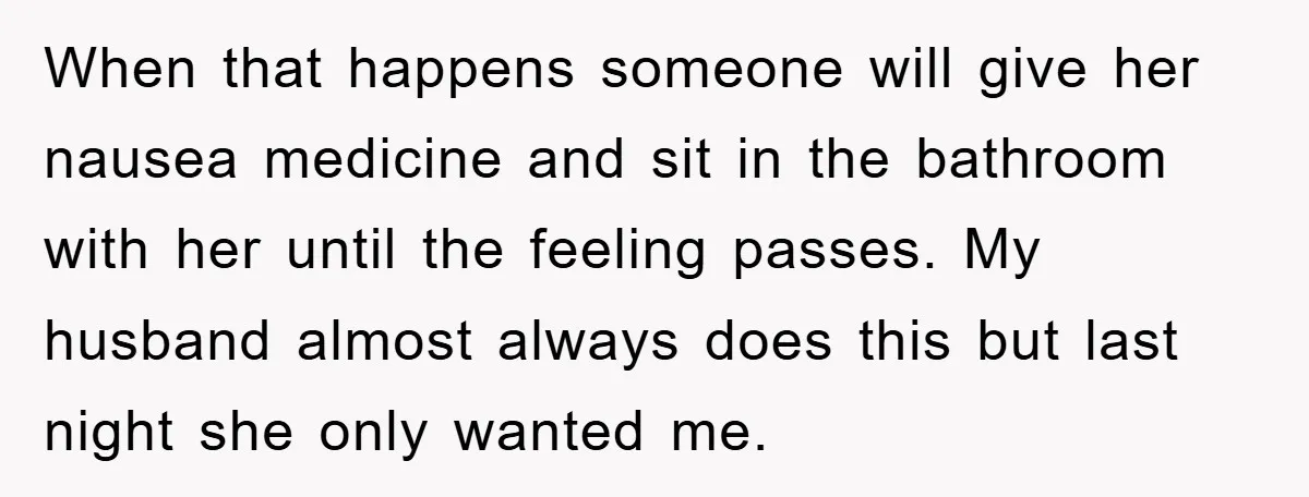 When that happens someone will give her nausea medicine and sit in the bathroom with her until the feeling passes. My husband almost always does this but last night she...